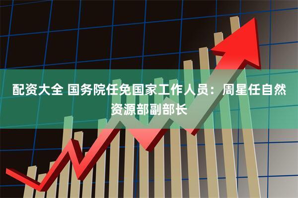 配资大全 国务院任免国家工作人员：周星任自然资源部副部长