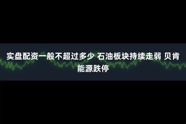 实盘配资一般不超过多少 石油板块持续走弱 贝肯能源跌停