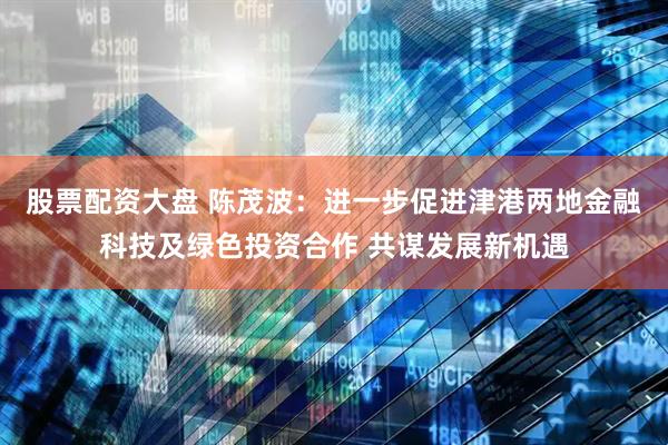 股票配资大盘 陈茂波：进一步促进津港两地金融科技及绿色投资合作 共谋发展新机遇