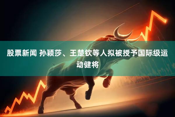 股票新闻 孙颖莎、王楚钦等人拟被授予国际级运动健将