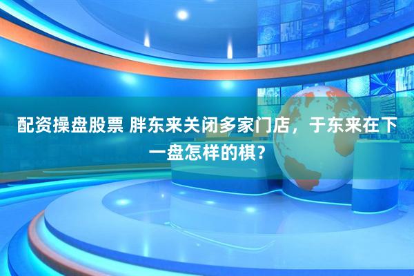 配资操盘股票 胖东来关闭多家门店，于东来在下一盘怎样的棋？