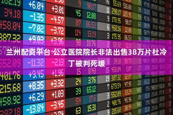 兰州配资平台 公立医院院长非法出售38万片杜冷丁被判死缓