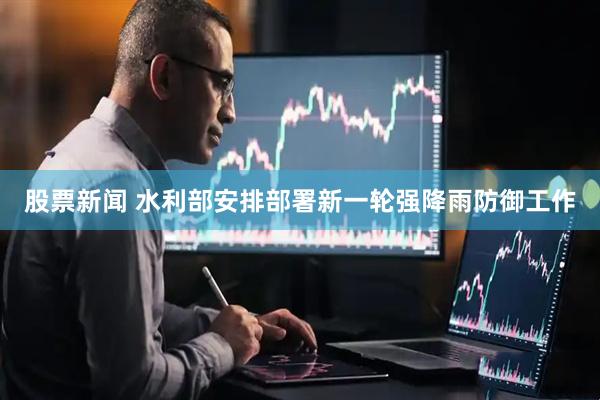 股票新闻 水利部安排部署新一轮强降雨防御工作