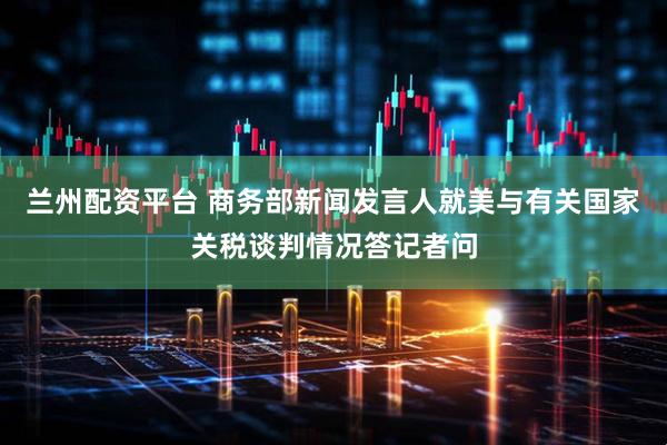 兰州配资平台 商务部新闻发言人就美与有关国家关税谈判情况答记者问