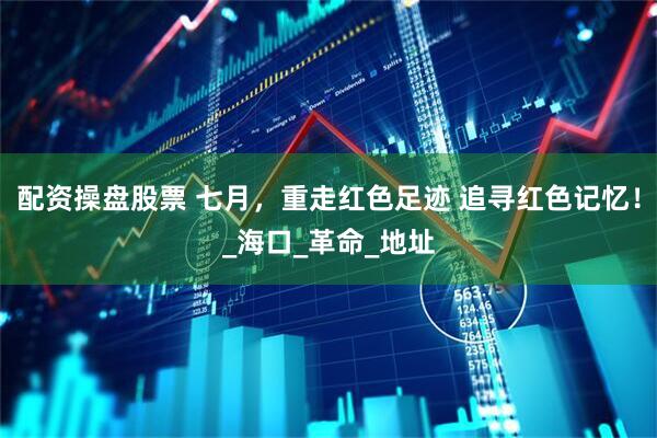 配资操盘股票 七月，重走红色足迹 追寻红色记忆！_海口_革命_地址