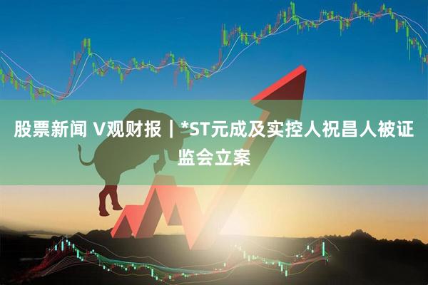股票新闻 V观财报｜*ST元成及实控人祝昌人被证监会立案