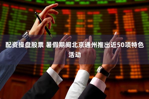 配资操盘股票 暑假期间北京通州推出近50项特色活动