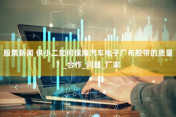 股票新闻 供小二如何保障汽车电子厂布胶带的质量？_合作_问题_厂家