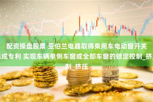配资操盘股票 亚伯兰电器取得乘用车电动窗开关总成专利 实现车辆单侧车窗或全部车窗的锁定控制_挤压