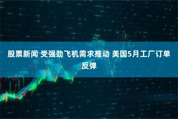 股票新闻 受强劲飞机需求推动 美国5月工厂订单反弹