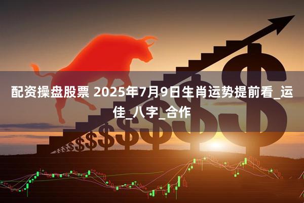 配资操盘股票 2025年7月9日生肖运势提前看_运佳_八字_合作