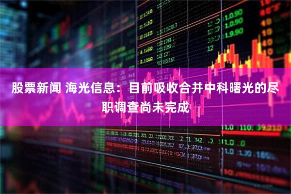 股票新闻 海光信息：目前吸收合并中科曙光的尽职调查尚未完成