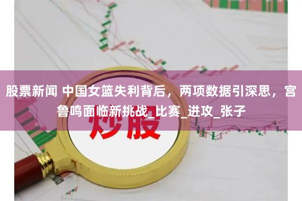 股票新闻 中国女篮失利背后，两项数据引深思，宫鲁鸣面临新挑战_比赛_进攻_张子