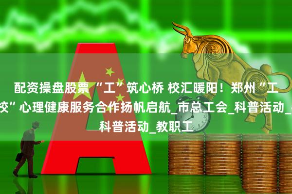 配资操盘股票 “工”筑心桥 校汇暖阳！郑州“工会+高校”心理健康服务合作扬帆启航_市总工会_科普活动_教职工