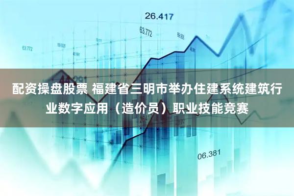 配资操盘股票 福建省三明市举办住建系统建筑行业数字应用（造价员）职业技能竞赛