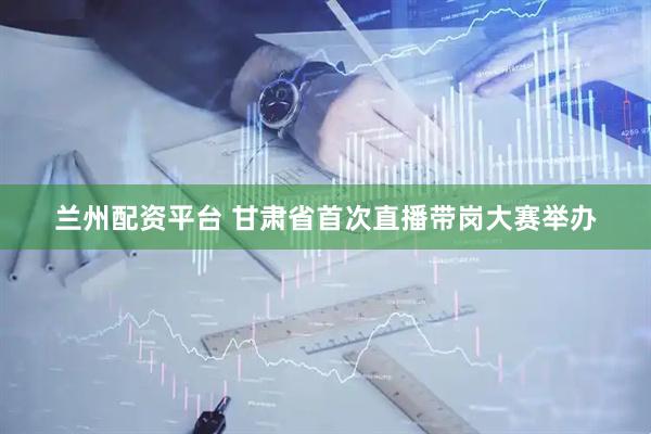 兰州配资平台 甘肃省首次直播带岗大赛举办