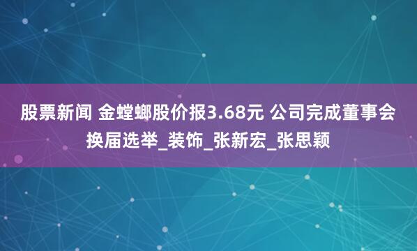 股票新闻 金螳螂股价报3.68元 公司完成董事会换届选举_装饰_张新宏_张思颖