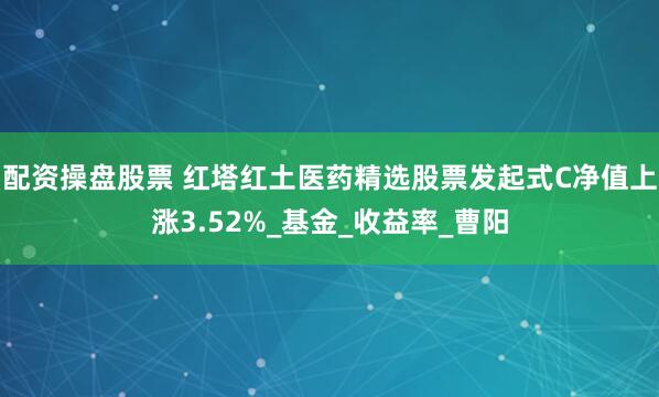配资操盘股票 红塔红土医药精选股票发起式C净值上涨3.52%_基金_收益率_曹阳