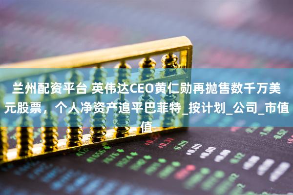 兰州配资平台 英伟达CEO黄仁勋再抛售数千万美元股票，个人净资产追平巴菲特_按计划_公司_市值