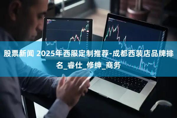 股票新闻 2025年西服定制推荐-成都西装店品牌排名_睿仕_修绅_商务