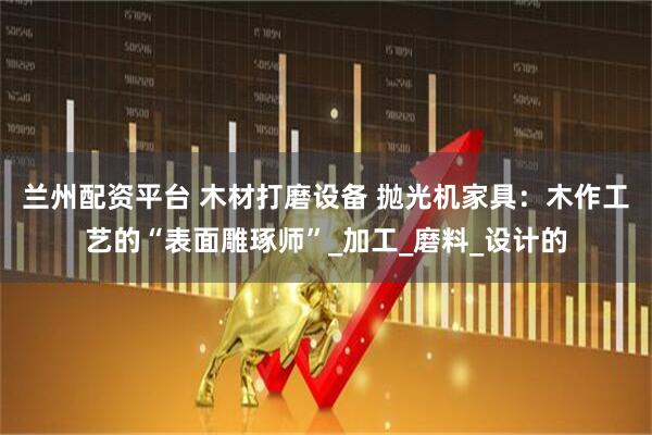 兰州配资平台 木材打磨设备 抛光机家具：木作工艺的“表面雕琢师”_加工_磨料_设计的