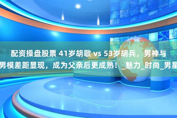配资操盘股票 41岁胡歌 vs 53岁胡兵，男神与男模差距显现，成为父亲后更成熟！_魅力_时尚_男星