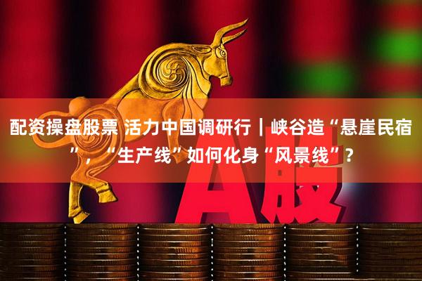 配资操盘股票 活力中国调研行｜峡谷造“悬崖民宿”，“生产线”如何化身“风景线”？