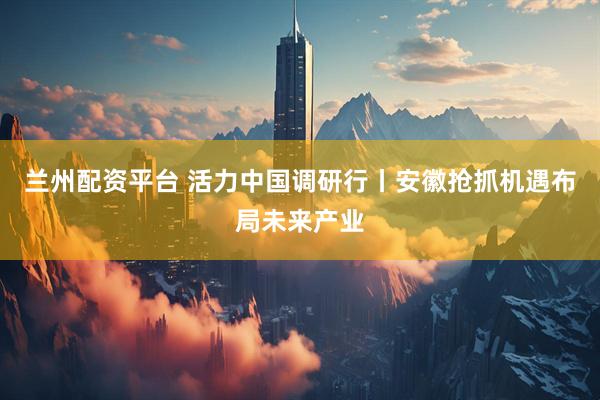 兰州配资平台 活力中国调研行丨安徽抢抓机遇布局未来产业