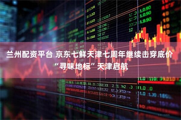 兰州配资平台 京东七鲜天津七周年继续击穿底价 “寻味地标”天津启航