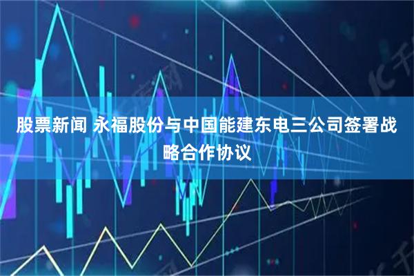 股票新闻 永福股份与中国能建东电三公司签署战略合作协议