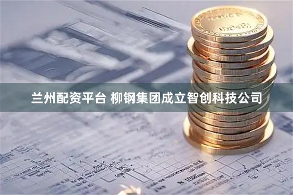 兰州配资平台 柳钢集团成立智创科技公司