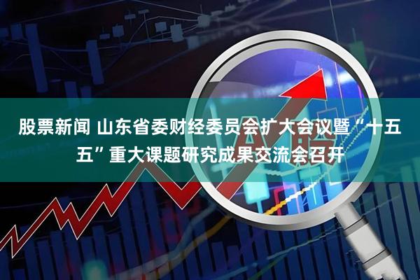 股票新闻 山东省委财经委员会扩大会议暨“十五五”重大课题研究成果交流会召开
