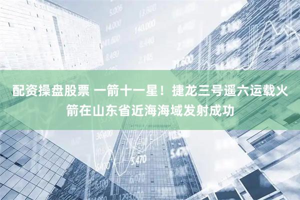 配资操盘股票 一箭十一星！捷龙三号遥六运载火箭在山东省近海海域发射成功