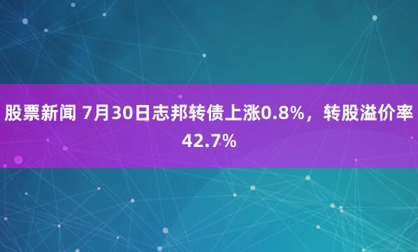 股票新闻 7月30日志邦转债上涨0.8%，转股溢价率42.7%