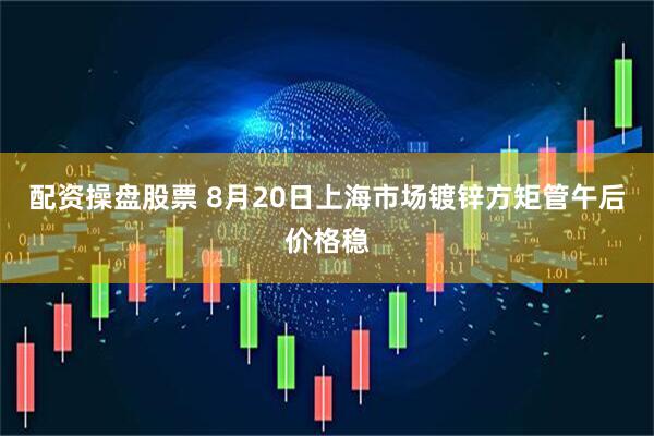 配资操盘股票 8月20日上海市场镀锌方矩管午后价格稳