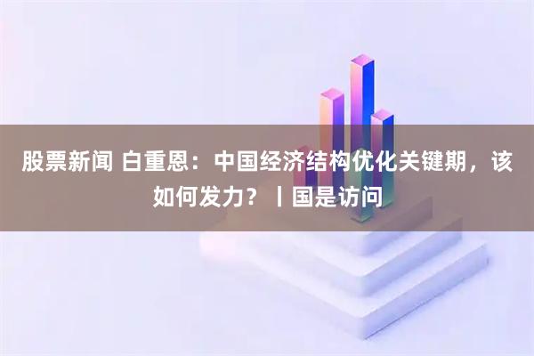 股票新闻 白重恩：中国经济结构优化关键期，该如何发力？丨国是访问