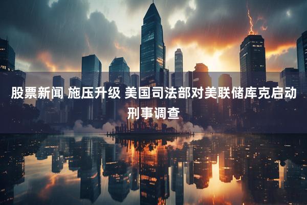股票新闻 施压升级 美国司法部对美联储库克启动刑事调查