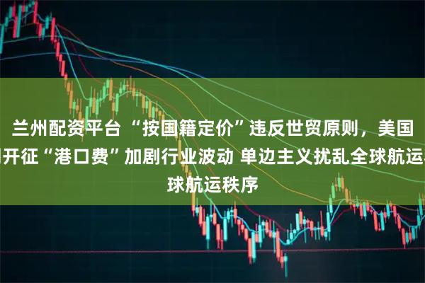 兰州配资平台 “按国籍定价”违反世贸原则，美国下周开征“港口费”加剧行业波动 单边主义扰乱全球航运秩序