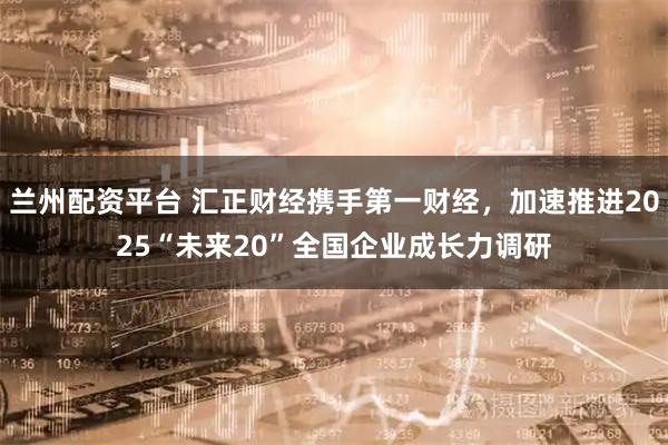 兰州配资平台 汇正财经携手第一财经，加速推进2025“未来20”全国企业成长力调研