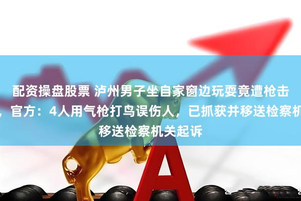 配资操盘股票 泸州男子坐自家窗边玩耍竟遭枪击受重伤,官方:4人用气枪打鸟误伤人,已抓获并移送检察机关起诉