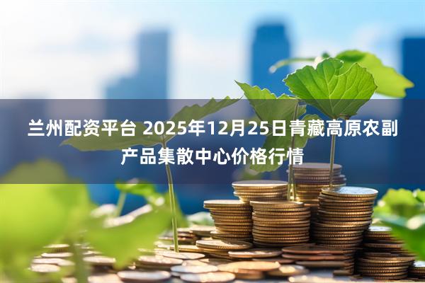 兰州配资平台 2025年12月25日青藏高原农副产品集散中心价格行情