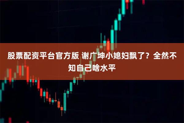 股票配资平台官方版 谢广坤小媳妇飘了？全然不知自己啥水平