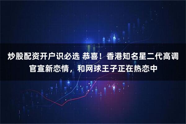 炒股配资开户识必选 恭喜！香港知名星二代高调官宣新恋情，和网球王子正在热恋中