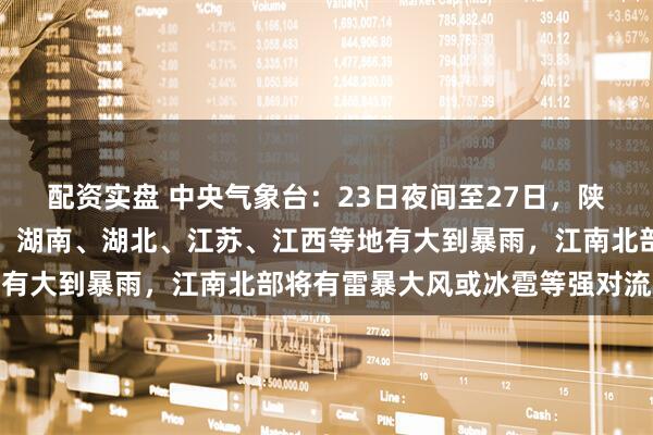 配资实盘 中央气象台：23日夜间至27日，陕西、重庆、河南、安徽、湖南、湖北、江苏、江西等地有大到暴雨，江南北部将有雷暴大风或冰雹等强对流天气